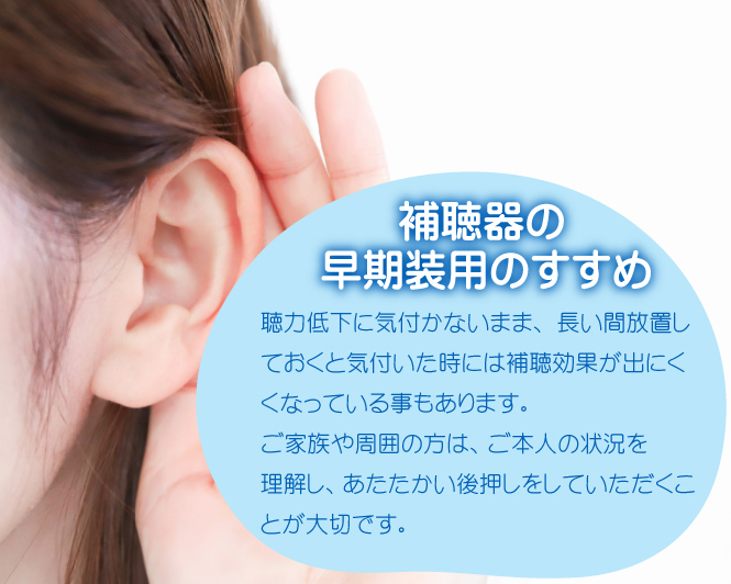 補聴器の早期装用のすすめ 聴力低下に気付かないまま、長い間放置しておくと気付いた時には補聴効果が出にくくなっている事もあります。ご家族や周囲の方は、ご本人の状況を理解し、あたたかい後押しをしていただくことが大切です。