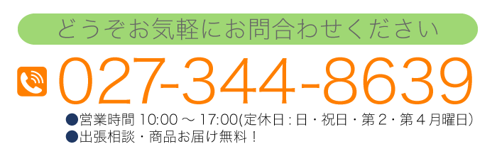 どうぞお気軽にお問合わせください 027-344-8639 ●営業時間10：00～17：00（日・祝休）●出張相談・商品お届け無料！